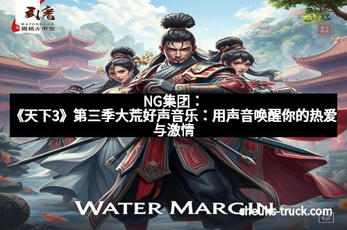 NG集团：《天下3》第三季大荒好声音乐：用声音唤醒你的热爱与激情